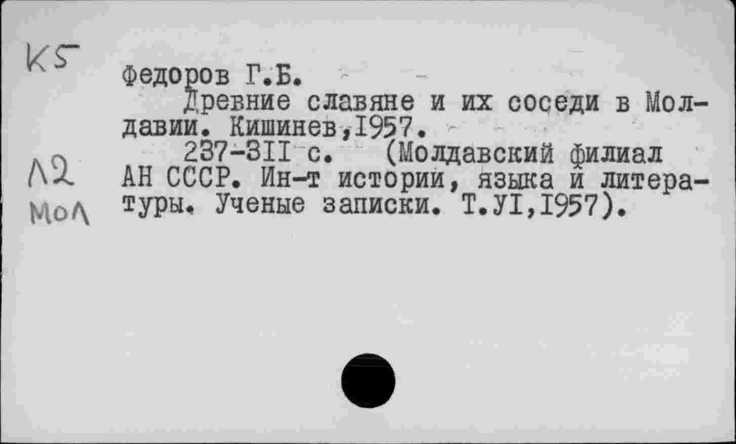 ﻿кг
лі
Mo Л
Федоров Г.Б.
Древние славяне и их соседи в Молдавии. Кишинев,1957. -
237-3II с. (Молдавский филиал АН СССР. Ин-т истории, языка и литературы. Ученые записки. Т.У1,1957).